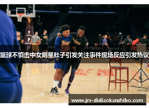 篮球不慎击中女明星肚子引发关注事件现场反应引发热议