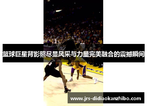 篮球巨星背影照尽显风采与力量完美融合的震撼瞬间