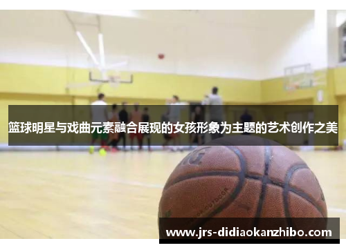 篮球明星与戏曲元素融合展现的女孩形象为主题的艺术创作之美