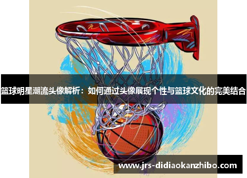 篮球明星潮流头像解析：如何通过头像展现个性与篮球文化的完美结合