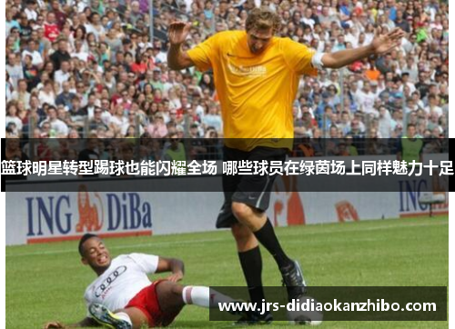 篮球明星转型踢球也能闪耀全场 哪些球员在绿茵场上同样魅力十足